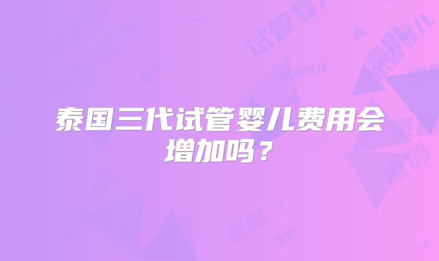 泰国三代试管婴儿费用会增加吗？