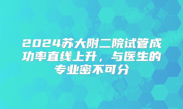2024苏大附二院试管成功率直线上升，与医生的专业密不可分