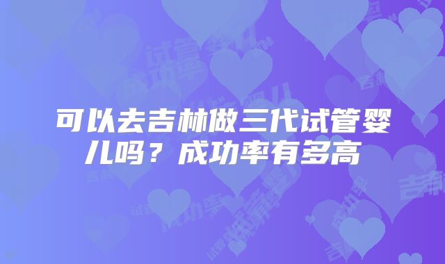 可以去吉林做三代试管婴儿吗？成功率有多高