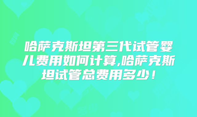 哈萨克斯坦第三代试管婴儿费用如何计算,哈萨克斯坦试管总费用多少!