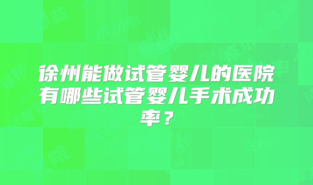 徐州能做试管婴儿的医院有哪些试管婴儿手术成功率？