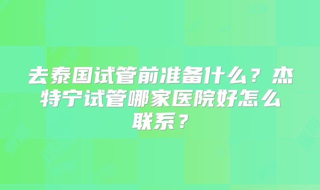 去泰国试管前准备什么？杰特宁试管哪家医院好怎么联系？