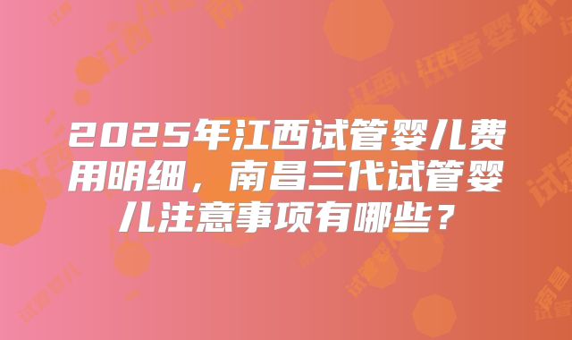 2025年江西试管婴儿费用明细，南昌三代试管婴儿注意事项有哪些？