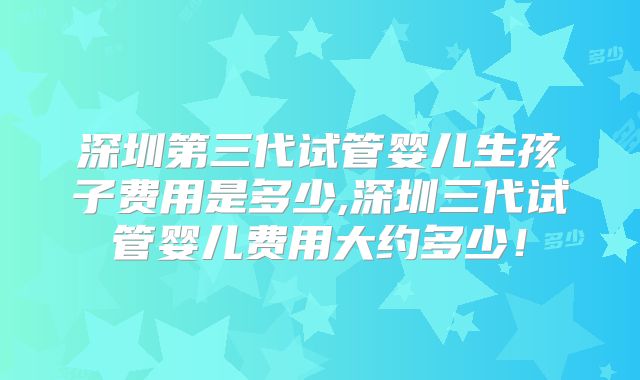 深圳第三代试管婴儿生孩子费用是多少,深圳三代试管婴儿费用大约多少！