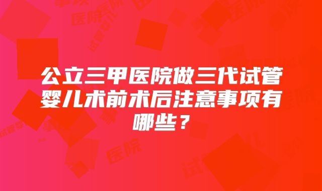 公立三甲医院做三代试管婴儿术前术后注意事项有哪些？
