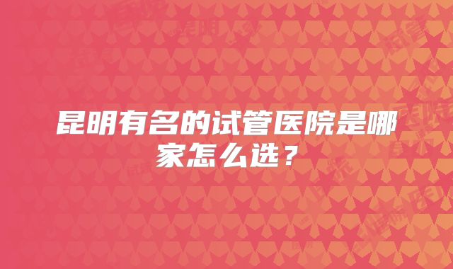 昆明有名的试管医院是哪家怎么选？