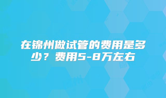 在锦州做试管的费用是多少?费用5-8万左右