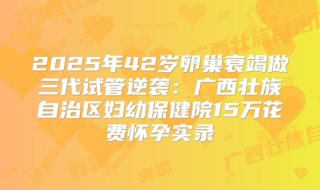 2025年42岁卵巢衰竭做三代试管逆袭：广西壮族自治区妇幼保健院15万花费怀孕实录