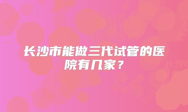 长沙市能做三代试管的医院有几家？