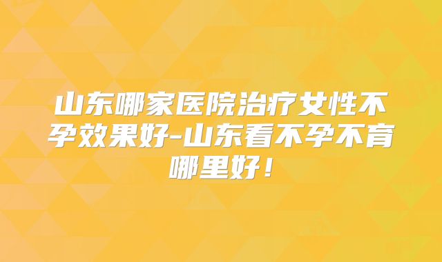 山东哪家医院治疗女性不孕效果好-山东看不孕不育哪里好!