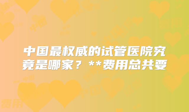 中国最权威的试管医院究竟是哪家？**费用总共要