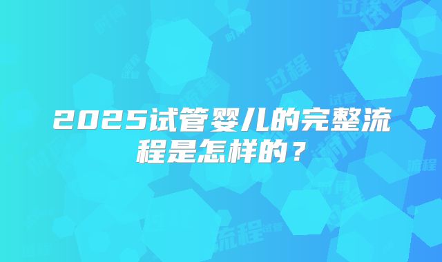 2025试管婴儿的完整流程是怎样的？
