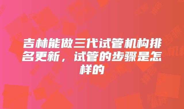 吉林能做三代试管机构排名更新，试管的步骤是怎样的