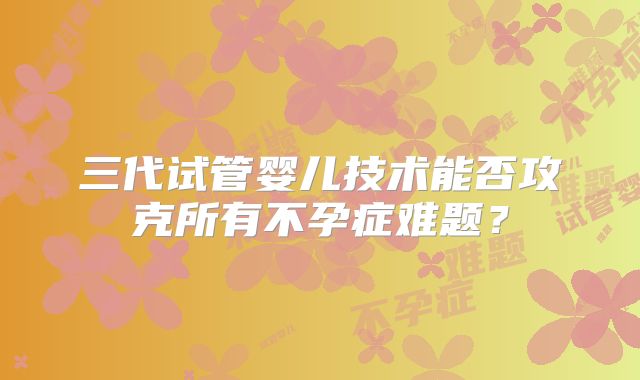 三代试管婴儿技术能否攻克所有不孕症难题？