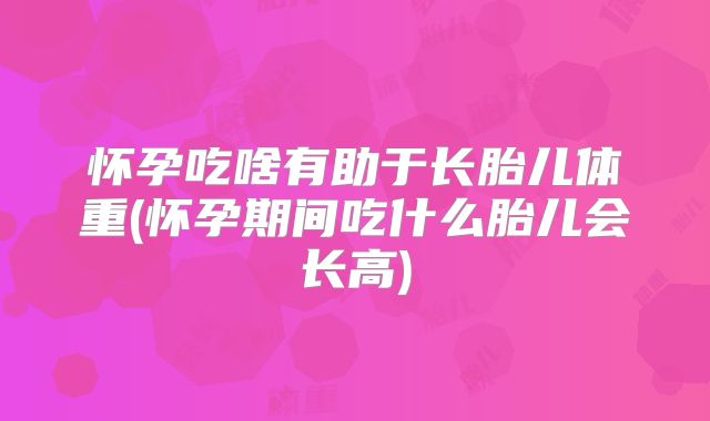 怀孕吃啥有助于长胎儿体重(怀孕期间吃什么胎儿会长高)