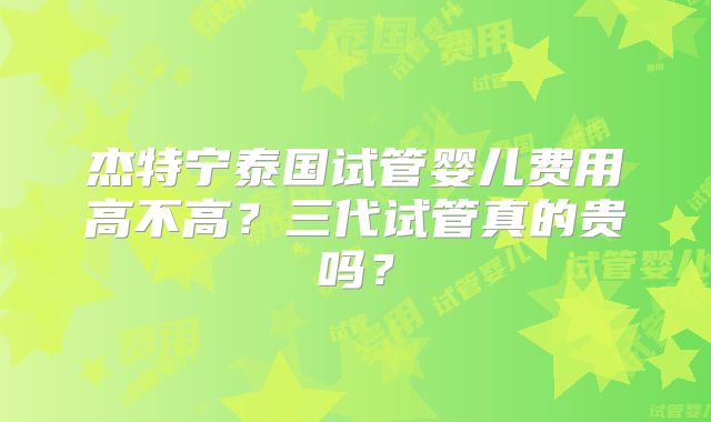杰特宁泰国试管婴儿费用高不高?三代试管真的贵吗?