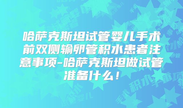 哈萨克斯坦试管婴儿手术前双侧输卵管积水患者注意事项-哈萨克斯坦做试管准备什么！