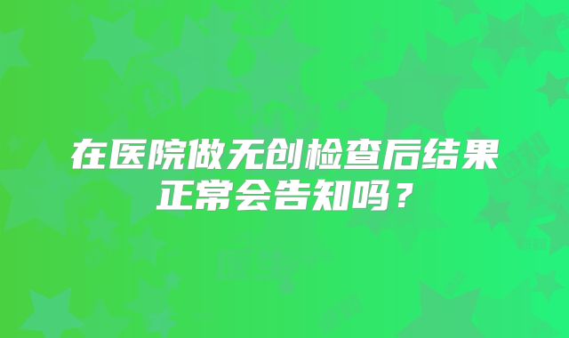 在医院做无创检查后结果正常会告知吗?