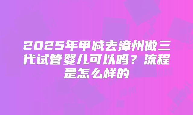 2025年甲减去漳州做三代试管婴儿可以吗？流程是怎么样的