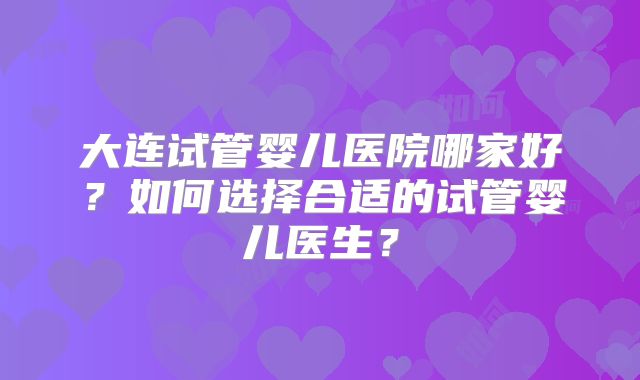 大连试管婴儿医院哪家好？如何选择合适的试管婴儿医生？