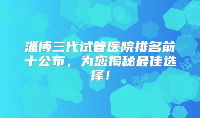 淄博三代试管医院排名前十公布，为您揭秘最佳选择！