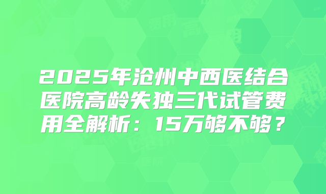 2025年沧州中西医结合医院高龄失独三代试管费用全解析：15万够不够？