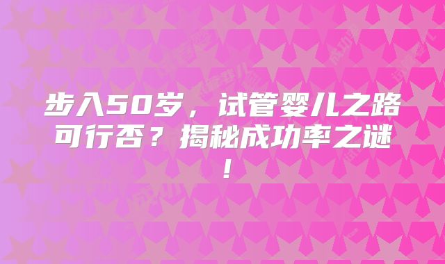 步入50岁，试管婴儿之路可行否？揭秘成功率之谜！