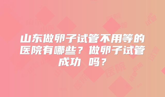 山东做卵子试管不用等的医院有哪些？做卵子试管成功 吗？