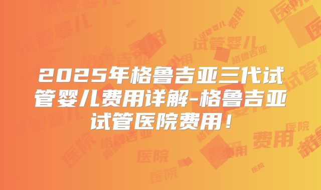 2025年格鲁吉亚三代试管婴儿费用详解-格鲁吉亚试管医院费用！