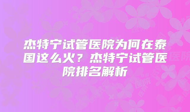 杰特宁试管医院为何在泰国这么火？杰特宁试管医院排名解析