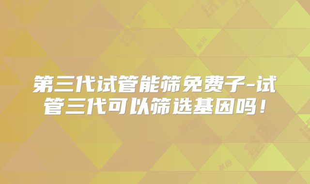 第三代试管能筛免费子-试管三代可以筛选基因吗！