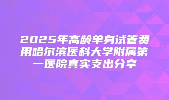 2025年高龄单身试管费用哈尔滨医科大学附属第一医院真实支出分享