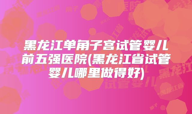 黑龙江单角子宫试管婴儿前五强医院(黑龙江省试管婴儿哪里做得好)