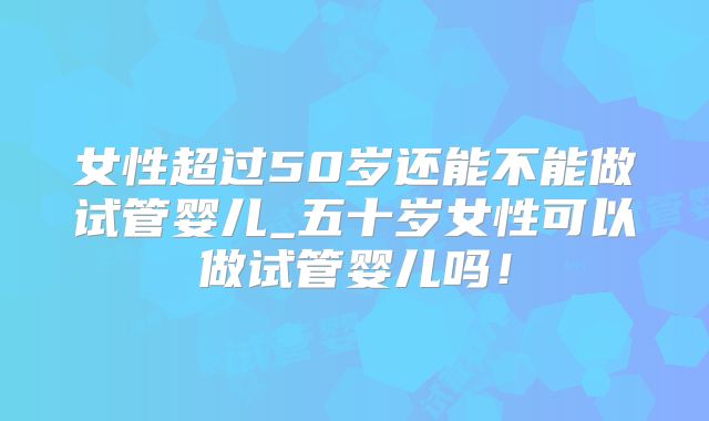女性超过50岁还能不能做试管婴儿_五十岁女性可以做试管婴儿吗！