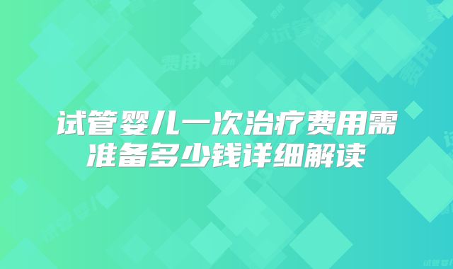 试管婴儿一次治疗费用需准备多少钱详细解读