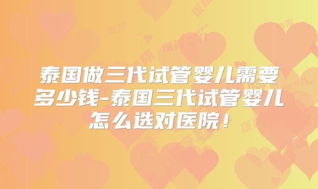 泰国做三代试管婴儿需要多少钱-泰国三代试管婴儿怎么选对医院!