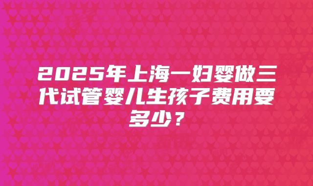 2025年上海一妇婴做三代试管婴儿生孩子费用要多少？