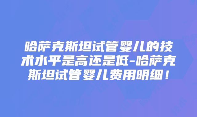哈萨克斯坦试管婴儿的技术水平是高还是低-哈萨克斯坦试管婴儿费用明细！