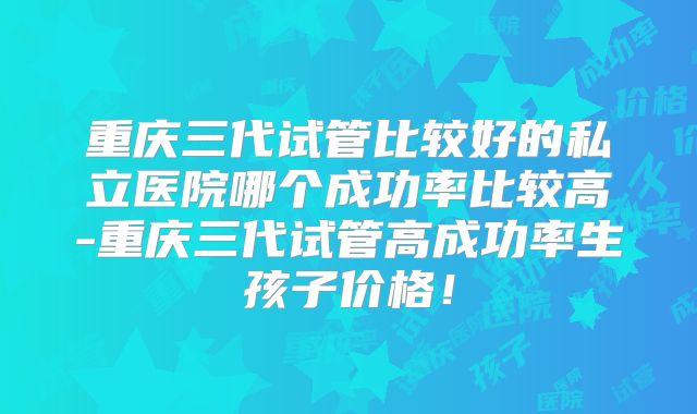 重庆三代试管比较好的私立医院哪个成功率比较高-重庆三代试管高成功率生孩子价格！