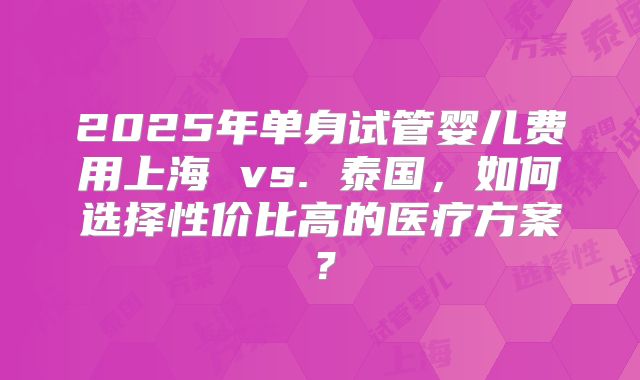 2025年单身试管婴儿费用上海 vs. 泰国，如何选择性价比高的医疗方案？
