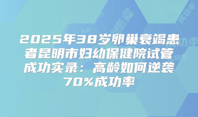 2025年38岁卵巢衰竭患者昆明市妇幼保健院试管成功实录：高龄如何逆袭70%成功率