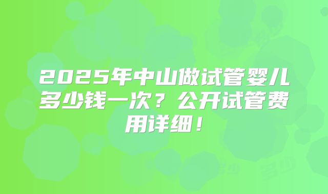 2025年中山做试管婴儿多少钱一次？公开试管费用详细！