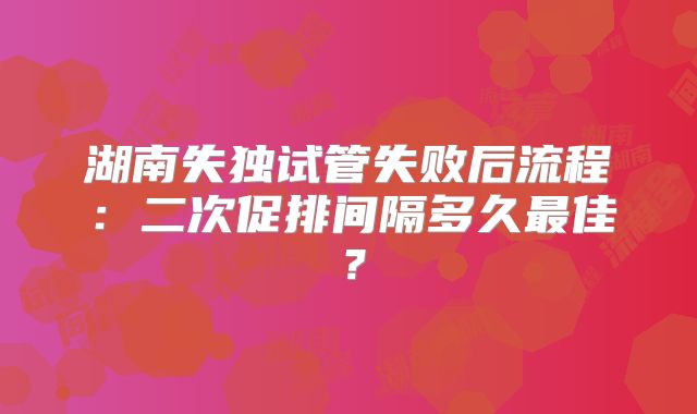 湖南失独试管失败后流程:二次促排间隔多久最佳?