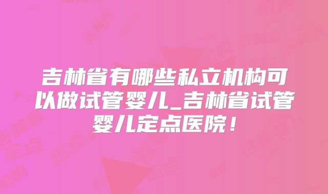 吉林省有哪些私立机构可以做试管婴儿_吉林省试管婴儿定点医院！