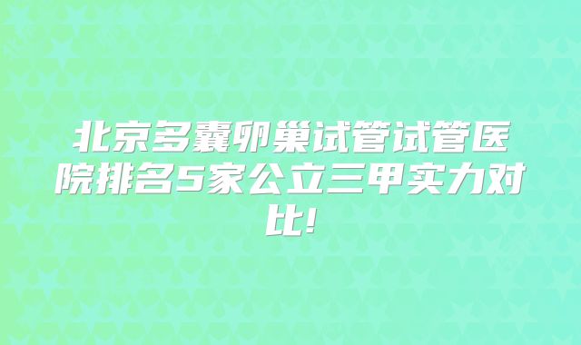 北京多囊卵巢试管试管医院排名5家公立三甲实力对比!