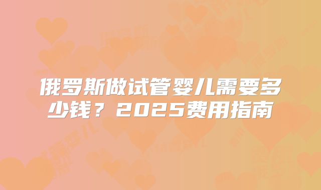 俄罗斯做试管婴儿需要多少钱？2025费用指南