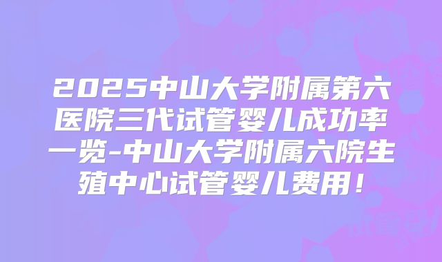 2025中山大学附属第六医院三代试管婴儿成功率一览-中山大学附属六院生殖中心试管婴儿费用！