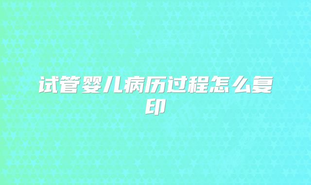 试管婴儿病历过程怎么复印