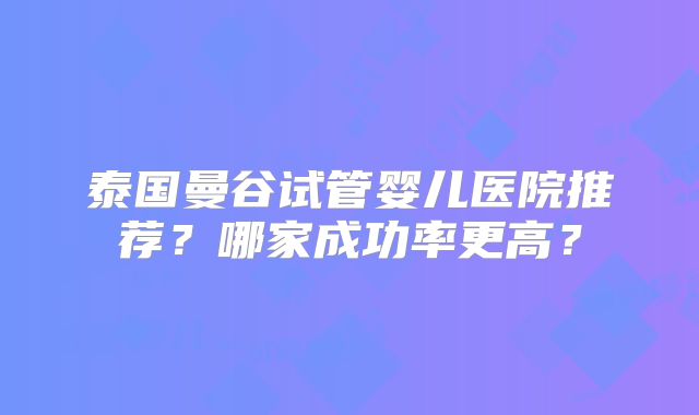 泰国曼谷试管婴儿医院推荐？哪家成功率更高？