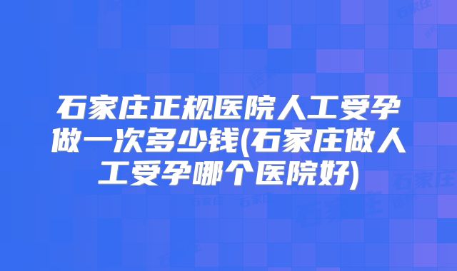石家庄正规医院人工受孕做一次多少钱(石家庄做人工受孕哪个医院好)